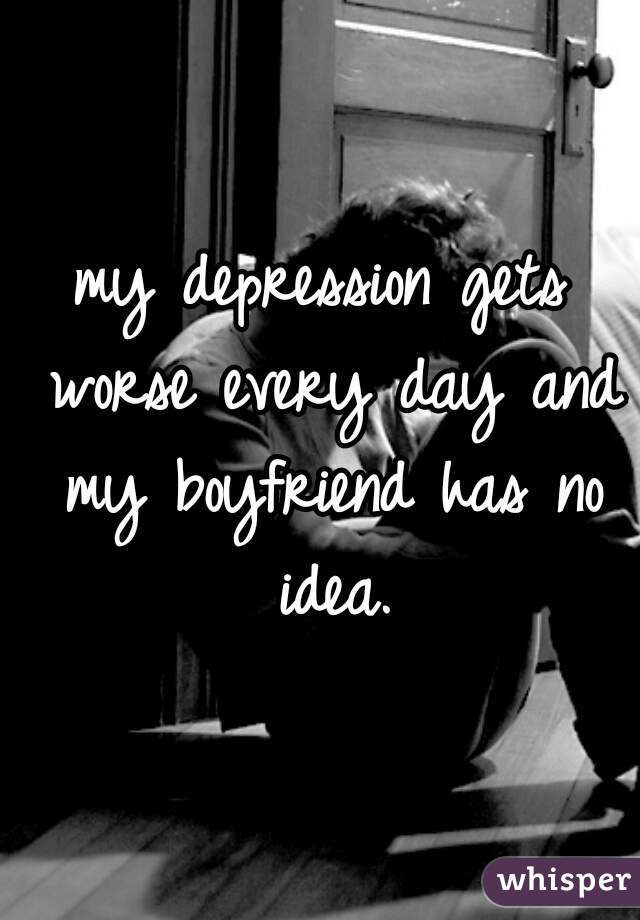 my depression gets worse every day and my boyfriend has no idea.