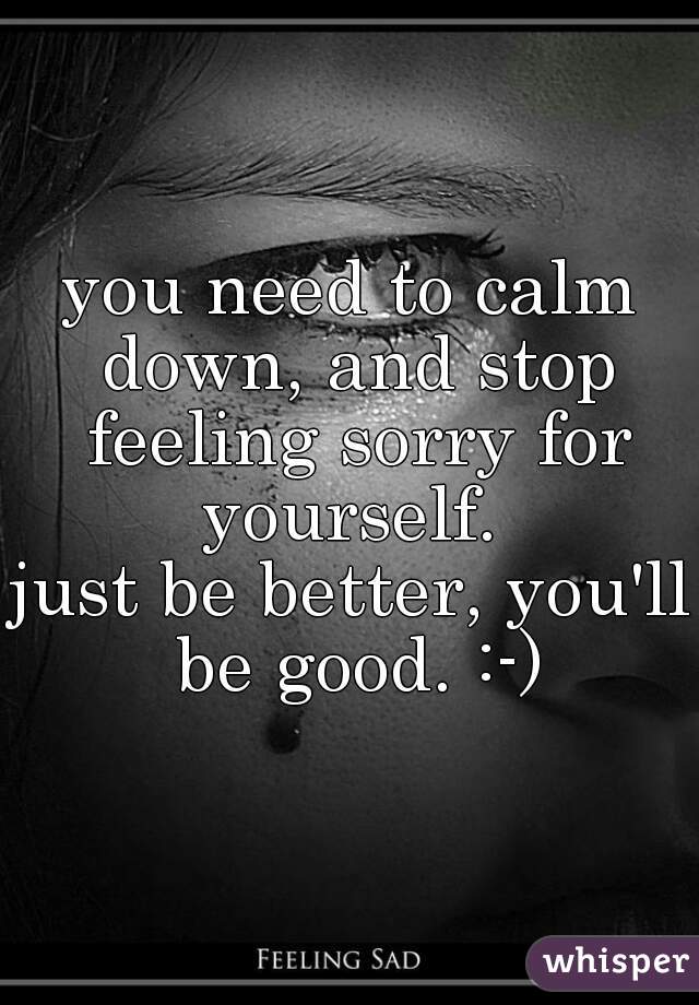 you need to calm down, and stop feeling sorry for yourself. 

just be better, you'll be good. :-)
