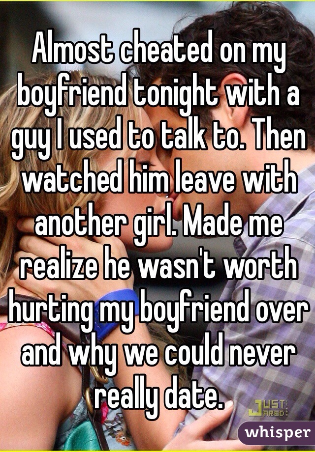 Almost cheated on my boyfriend tonight with a guy I used to talk to. Then watched him leave with another girl. Made me realize he wasn't worth hurting my boyfriend over and why we could never really date. 