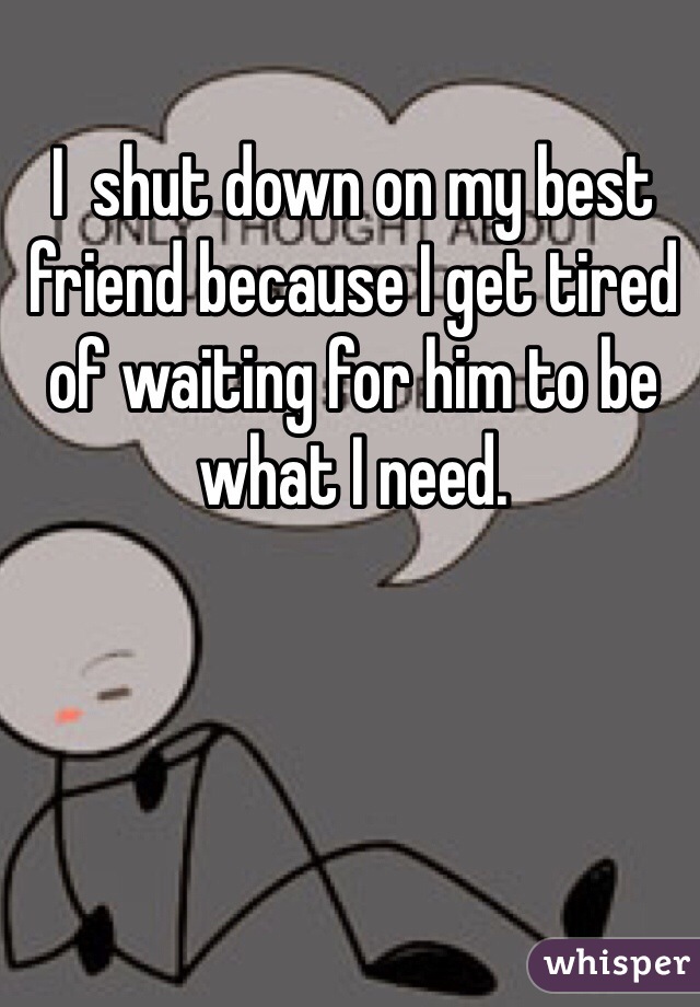 I  shut down on my best friend because I get tired of waiting for him to be what I need. 