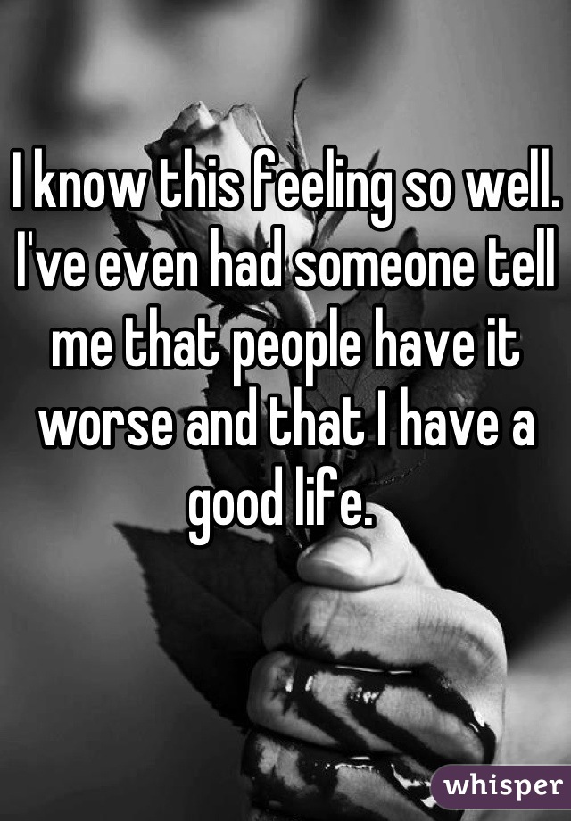 I know this feeling so well. I've even had someone tell me that people have it worse and that I have a good life. 