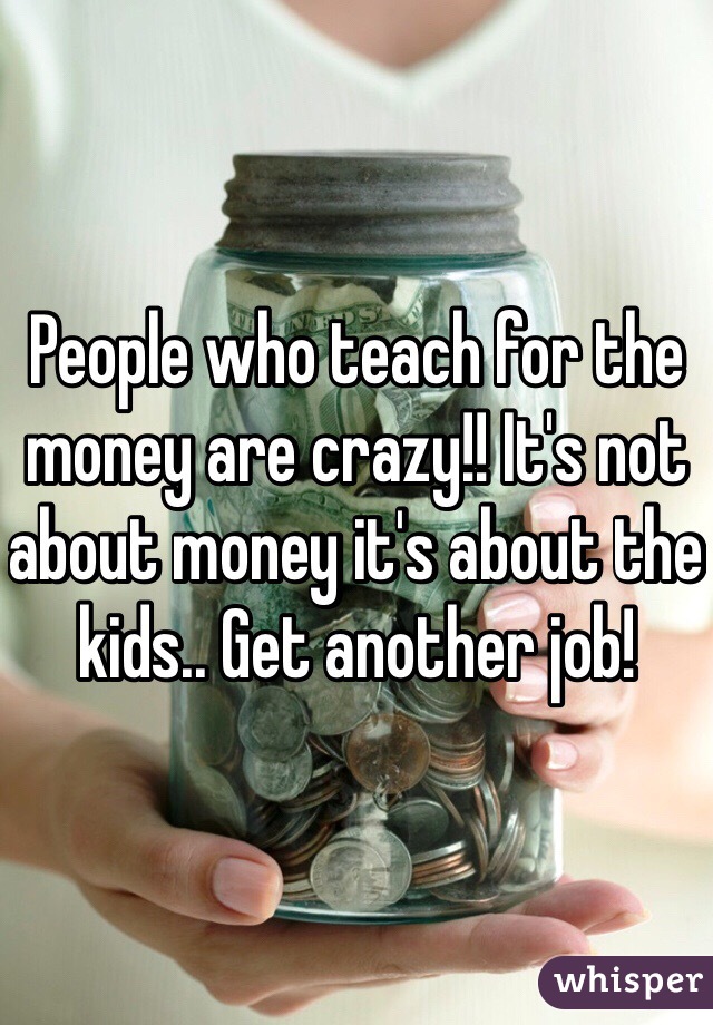 People who teach for the money are crazy!! It's not about money it's about the kids.. Get another job! 