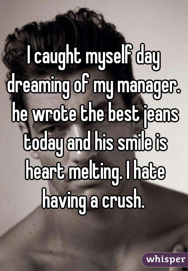 I caught myself day dreaming of my manager.  he wrote the best jeans today and his smile is heart melting. I hate having a crush. 