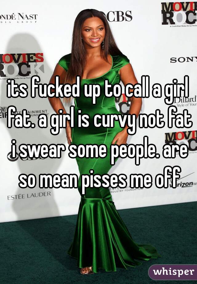 its fucked up to call a girl fat. a girl is curvy not fat i swear some people. are so mean pisses me off