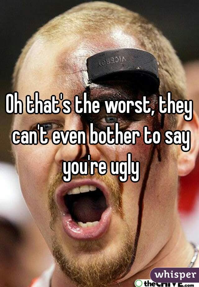 Oh that's the worst, they can't even bother to say you're ugly