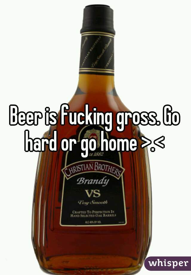 Beer is fucking gross. Go hard or go home >.< 