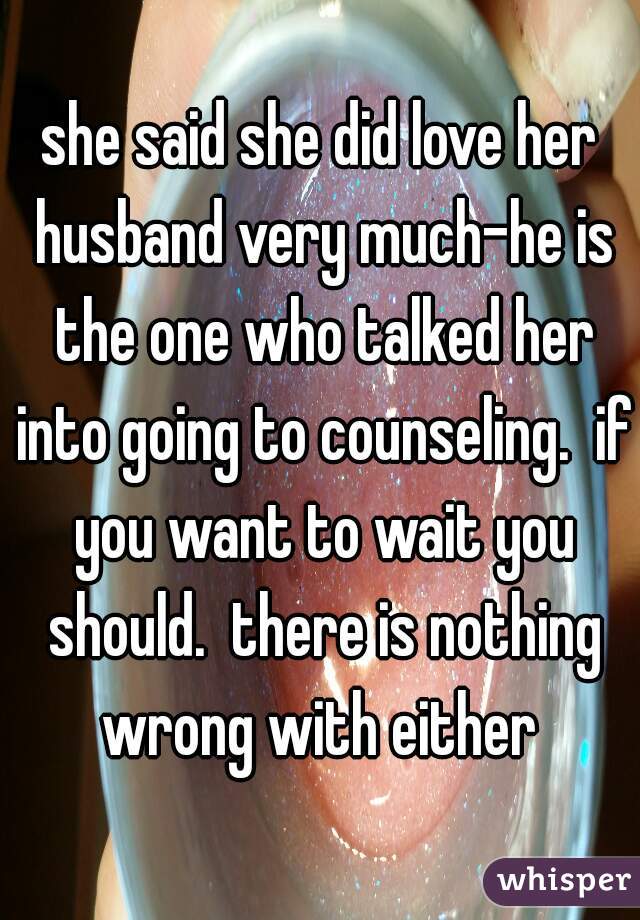 she said she did love her husband very much-he is the one who talked her into going to counseling.  if you want to wait you should.  there is nothing wrong with either 