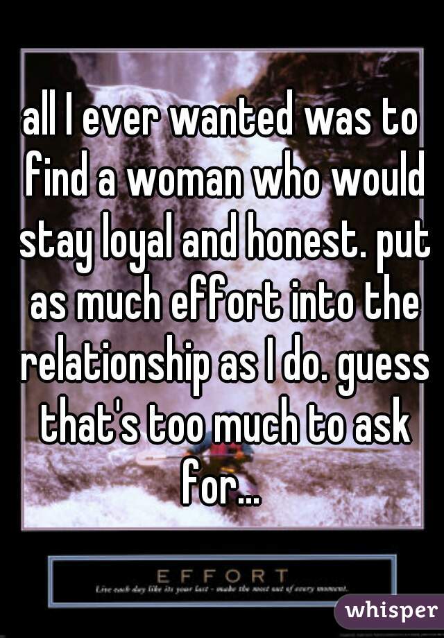 all I ever wanted was to find a woman who would stay loyal and honest. put as much effort into the relationship as I do. guess that's too much to ask for... 