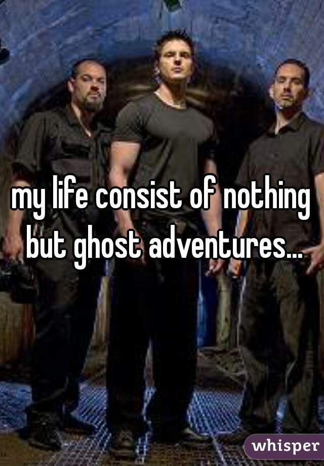 my life consist of nothing but ghost adventures...
