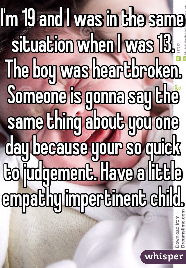 I'm 19 and I was in the same situation when I was 13. The boy was heartbroken. Someone is gonna say the same thing about you one day because your so quick to judgement. Have a little empathy impertinent child. 