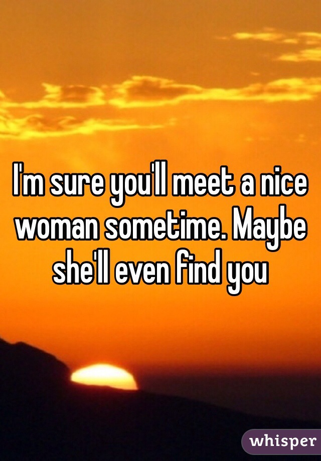 I'm sure you'll meet a nice woman sometime. Maybe she'll even find you
