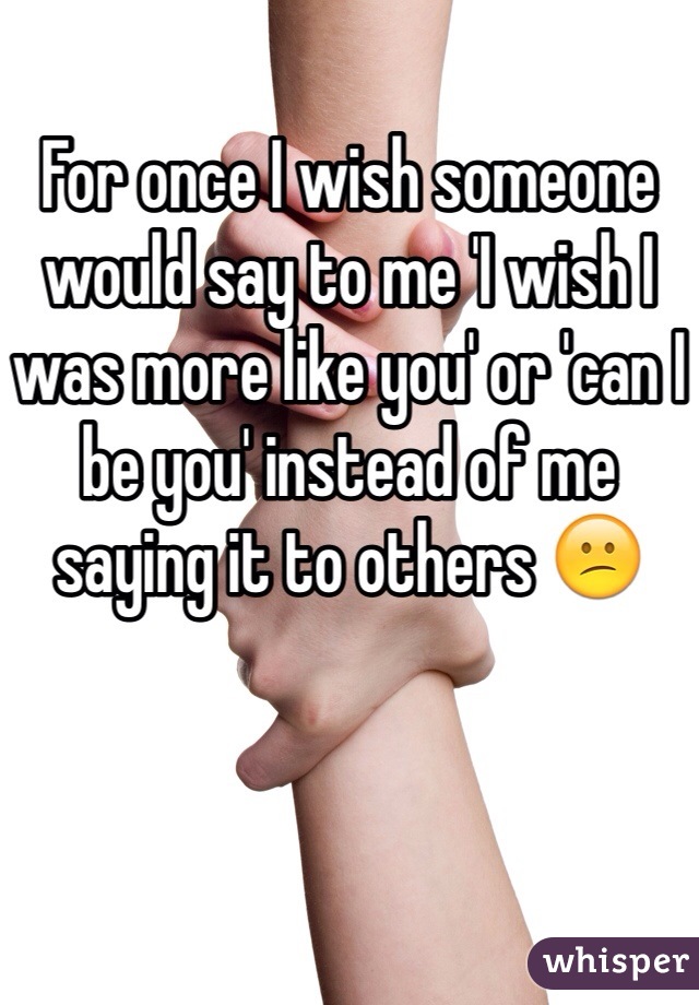 For once I wish someone would say to me 'I wish I was more like you' or 'can I be you' instead of me saying it to others 😕