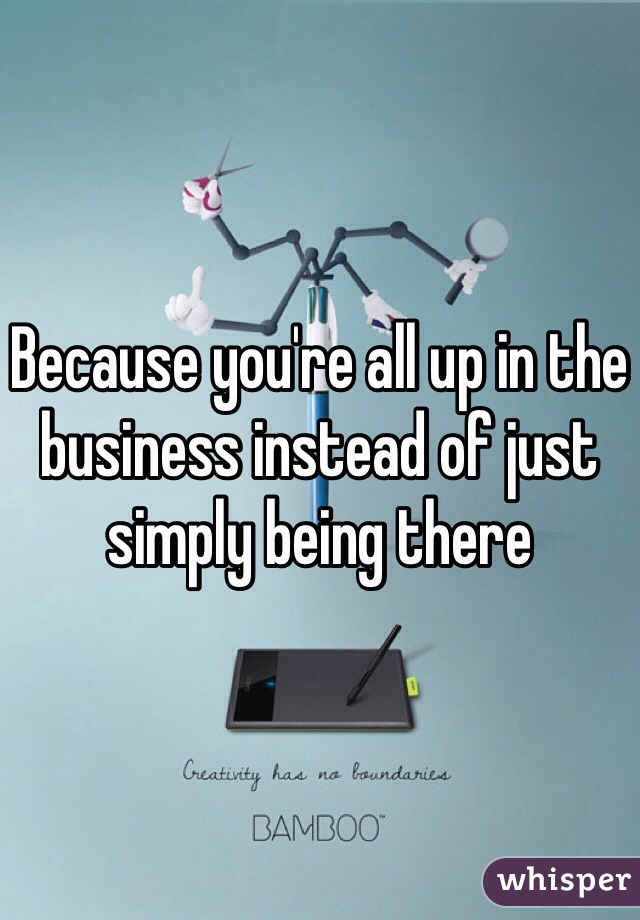 Because you're all up in the business instead of just simply being there 