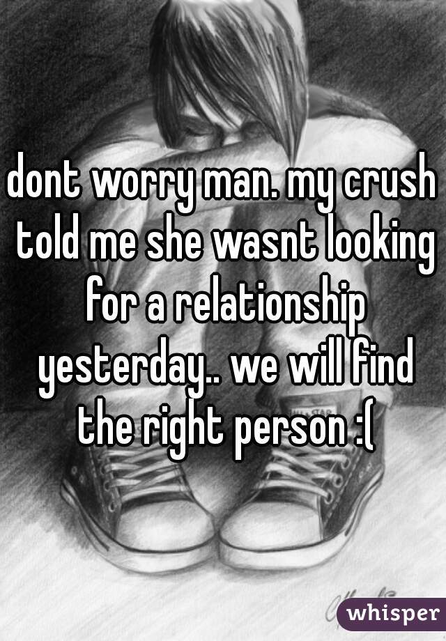 dont worry man. my crush told me she wasnt looking for a relationship yesterday.. we will find the right person :(