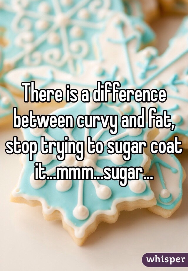 There is a difference between curvy and fat, stop trying to sugar coat it...mmm...sugar...
