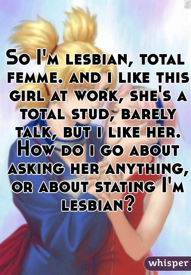 So I'm lesbian, total femme. and i like this girl at work, she's a total stud, barely talk, but i like her. How do i go about asking her anything, or about stating I'm lesbian?