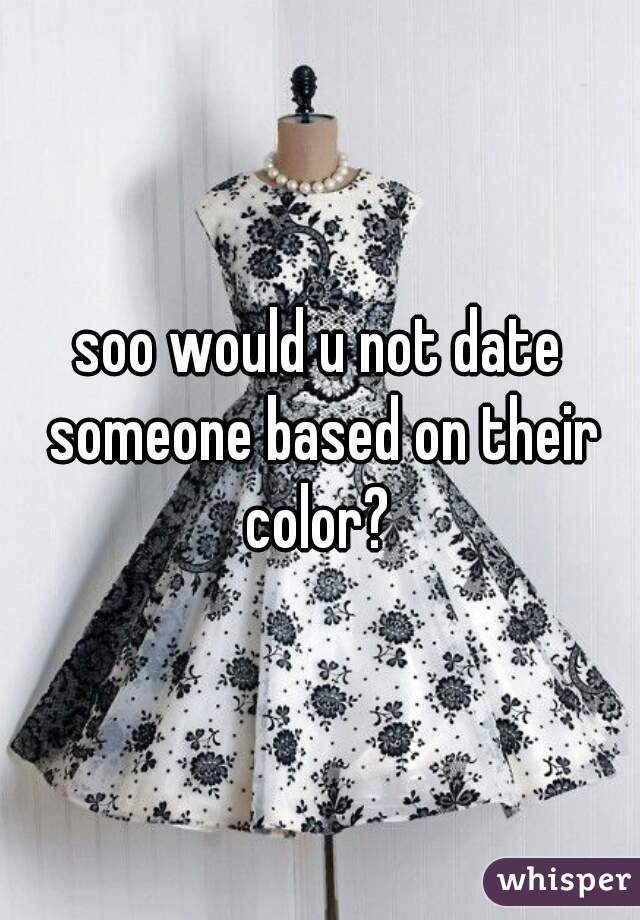 soo would u not date someone based on their color? 