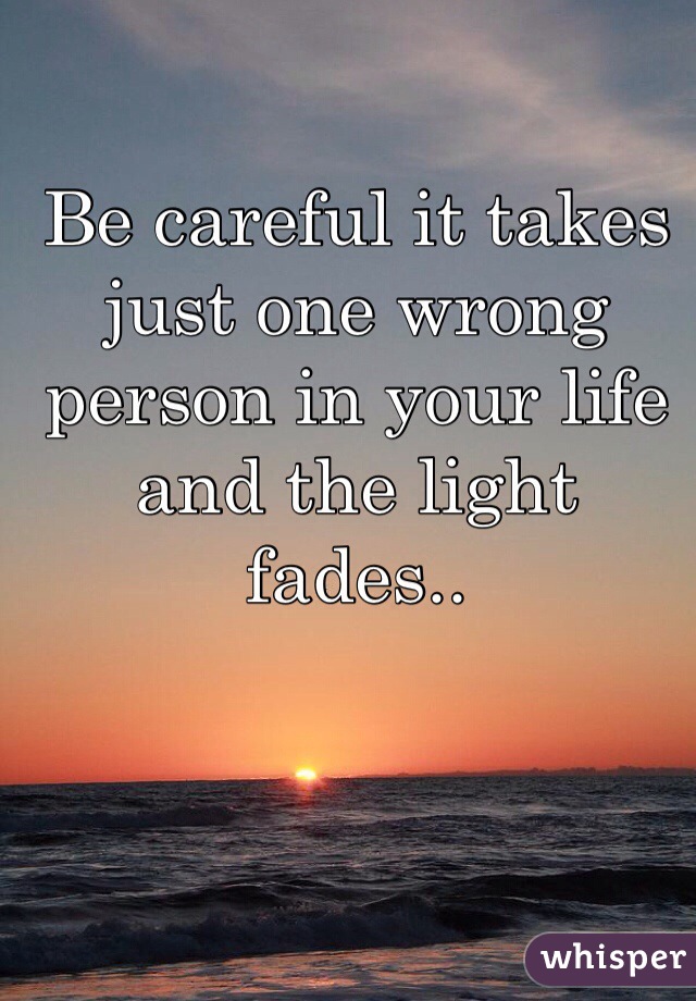 Be careful it takes just one wrong person in your life and the light fades..