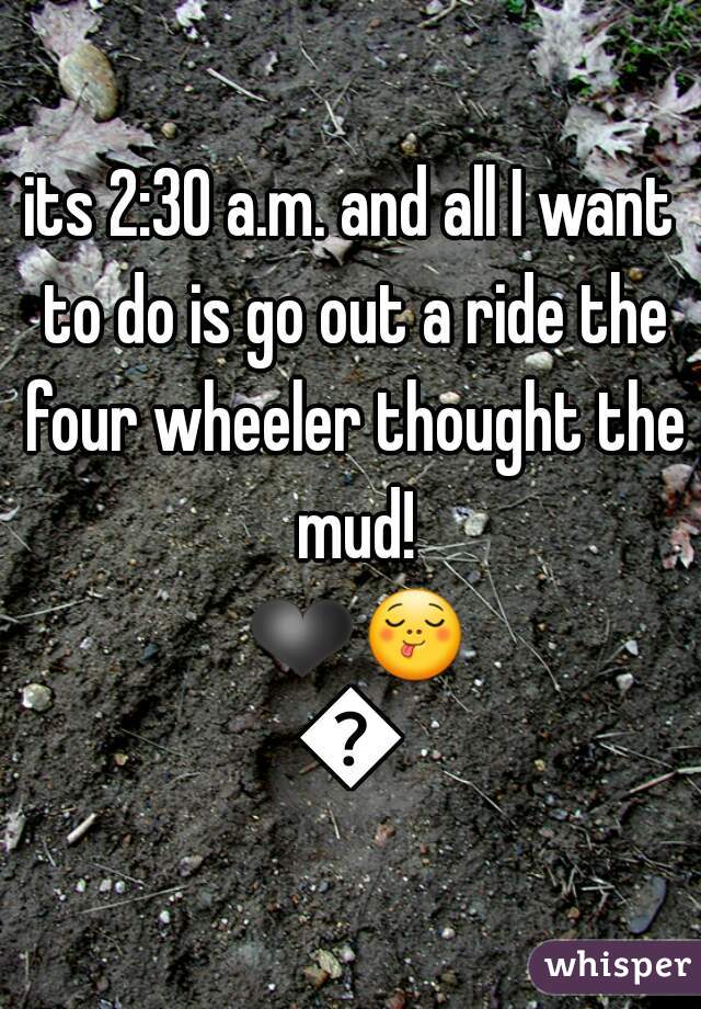 its 2:30 a.m. and all I want to do is go out a ride the four wheeler thought the mud! ❤😋😄