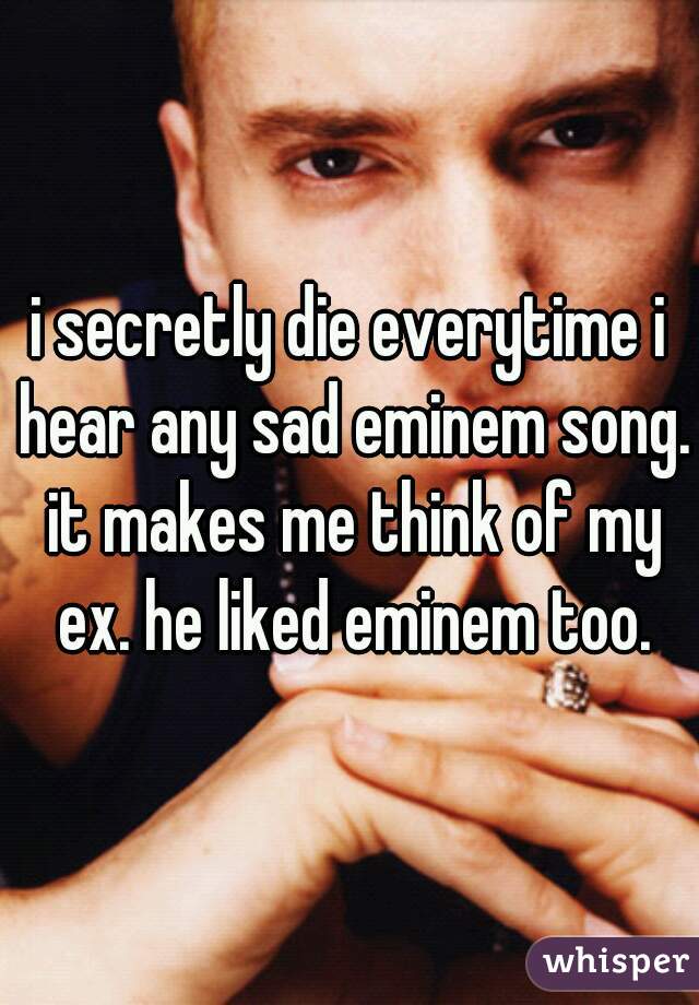 i secretly die everytime i hear any sad eminem song. it makes me think of my ex. he liked eminem too.