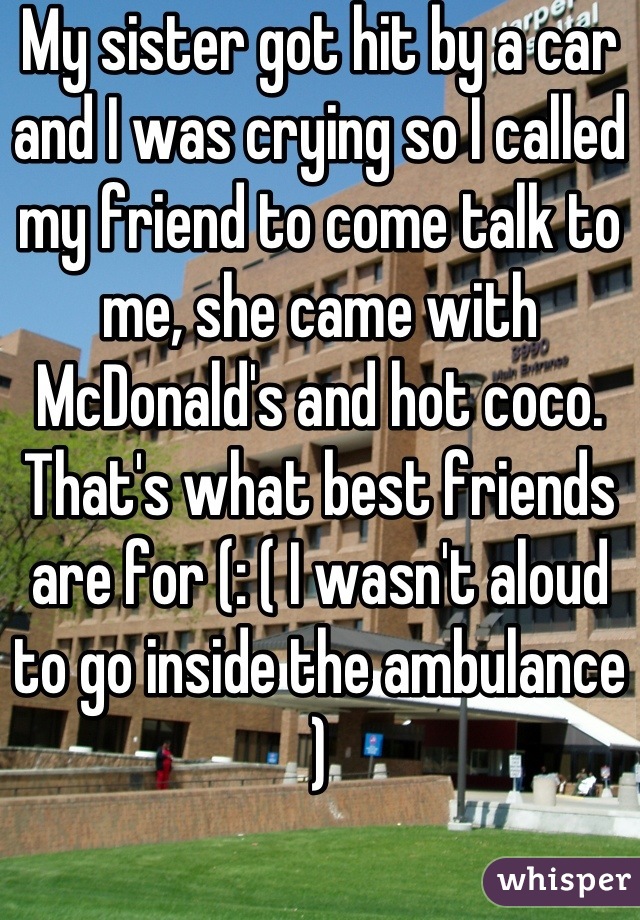 My sister got hit by a car and I was crying so I called my friend to come talk to me, she came with McDonald's and hot coco. That's what best friends are for (: ( I wasn't aloud to go inside the ambulance )
