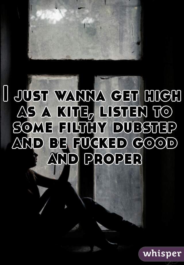 I just wanna get high as a kite, listen to some filthy dubstep and be fucked good and proper
