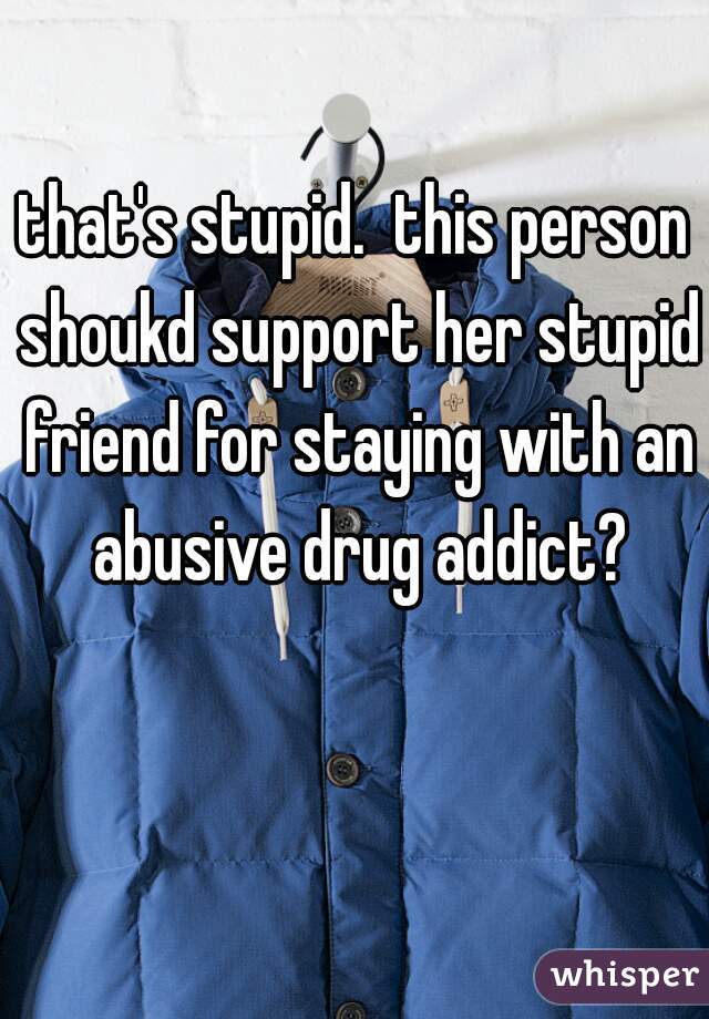 that's stupid.  this person shoukd support her stupid friend for staying with an abusive drug addict?