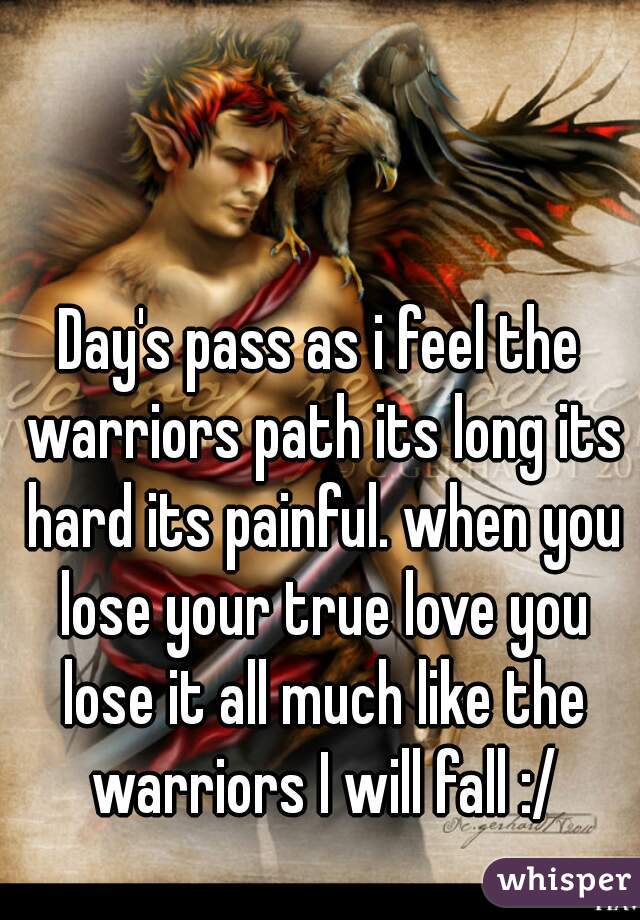Day's pass as i feel the warriors path its long its hard its painful. when you lose your true love you lose it all much like the warriors I will fall :/