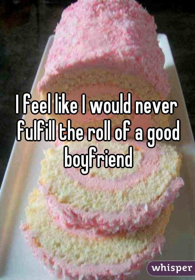 I feel like I would never fulfill the roll of a good boyfriend