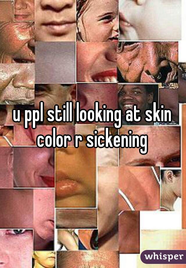 u ppl still looking at skin color r sickening 