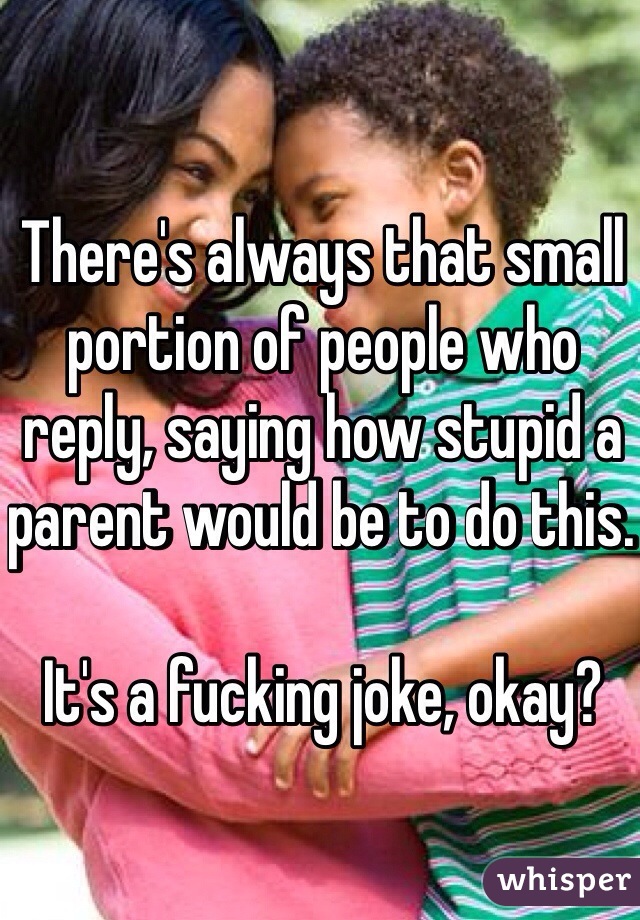 There's always that small portion of people who reply, saying how stupid a parent would be to do this.  

It's a fucking joke, okay?