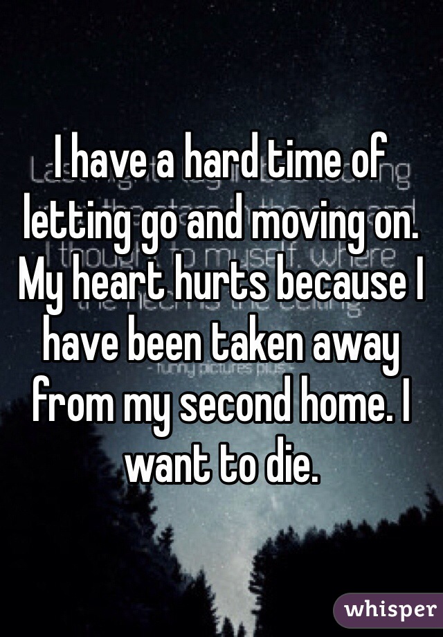 I have a hard time of letting go and moving on. My heart hurts because I have been taken away from my second home. I want to die.