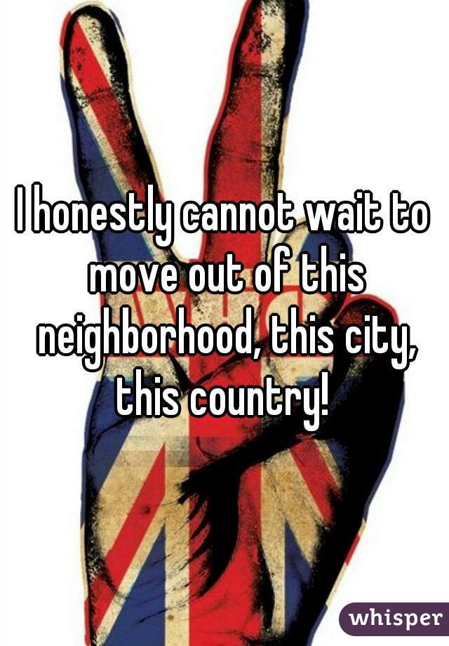 I honestly cannot wait to move out of this neighborhood, this city, this country! 