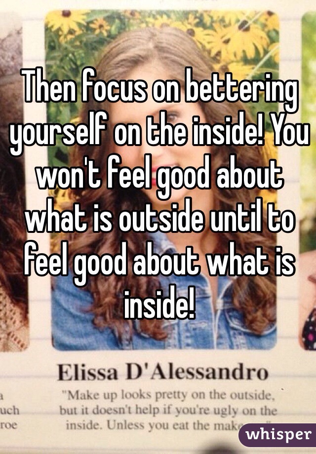 Then focus on bettering yourself on the inside! You won't feel good about what is outside until to feel good about what is inside!