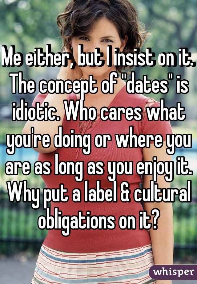 Me either, but I insist on it. The concept of "dates" is idiotic. Who cares what you're doing or where you are as long as you enjoy it. Why put a label & cultural obligations on it? 