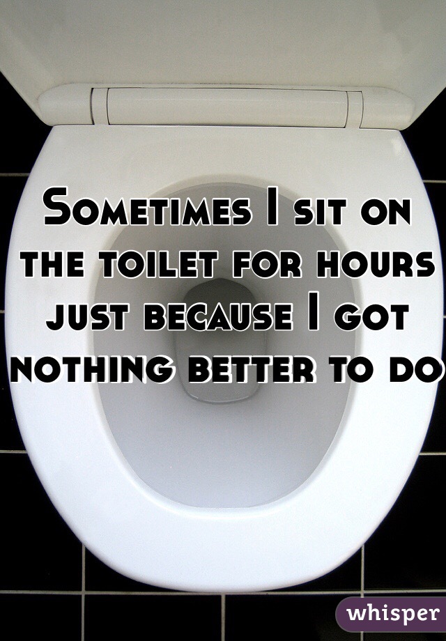 Sometimes I sit on the toilet for hours just because I got nothing better to do 