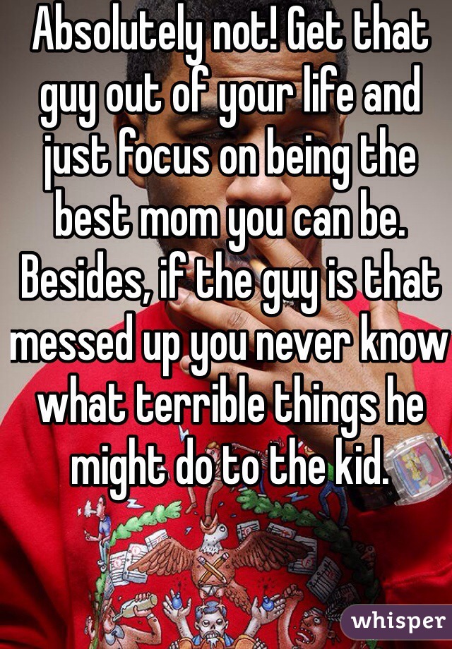 Absolutely not! Get that guy out of your life and just focus on being the best mom you can be. Besides, if the guy is that messed up you never know what terrible things he might do to the kid.