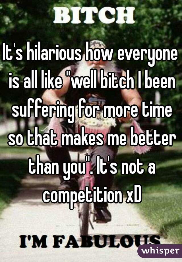 It's hilarious how everyone is all like "well bitch I been suffering for more time so that makes me better than you". It's not a competition xD