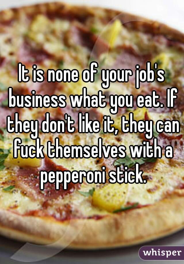 It is none of your job's business what you eat. If they don't like it, they can fuck themselves with a pepperoni stick.