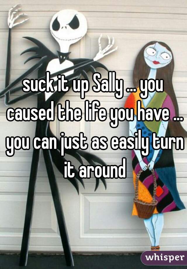 suck it up Sally ... you caused the life you have ... you can just as easily turn it around