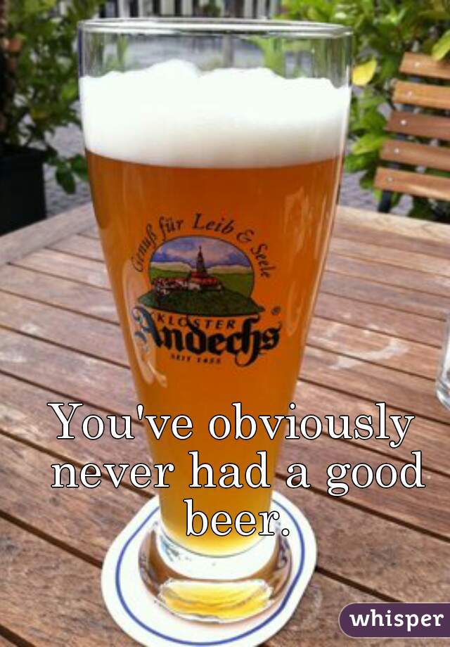 You've obviously never had a good beer.