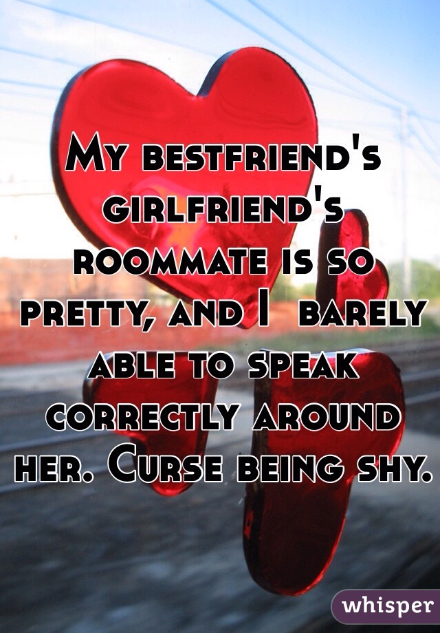 My bestfriend's girlfriend's roommate is so pretty, and I  barely able to speak correctly around her. Curse being shy. 