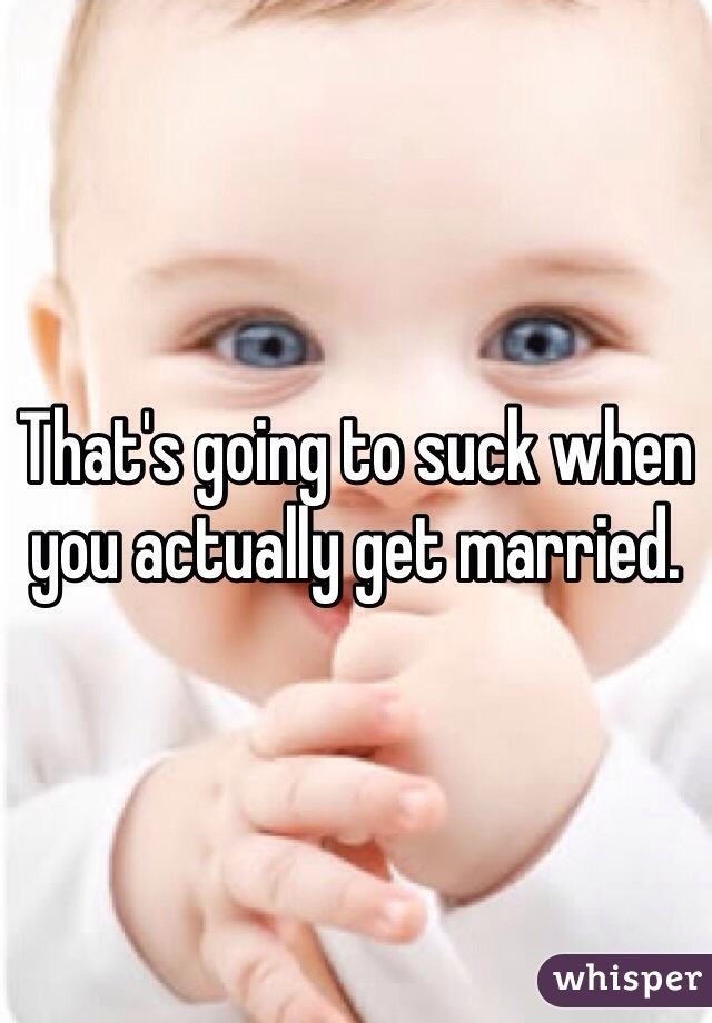 That's going to suck when you actually get married.