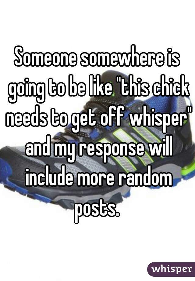 Someone somewhere is going to be like "this chick needs to get off whisper" and my response will include more random posts. 