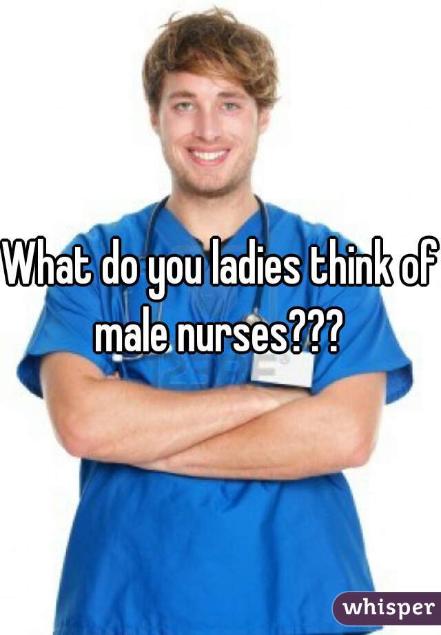 What do you ladies think of male nurses??? 