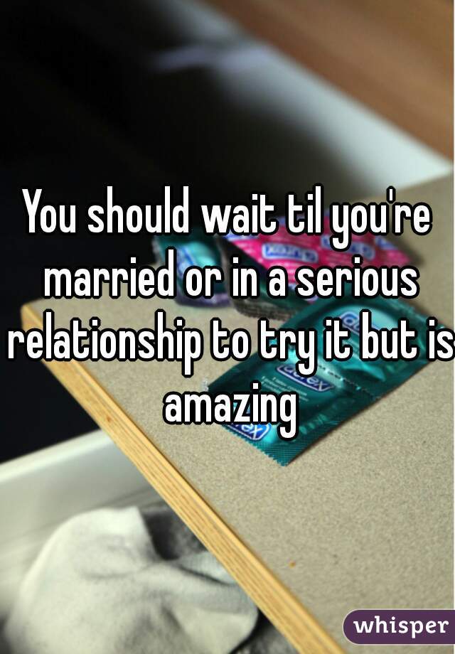 You should wait til you're married or in a serious relationship to try it but is amazing