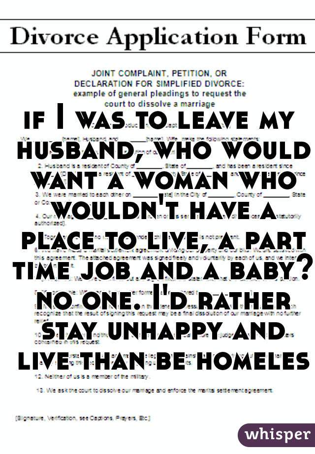 if I was to leave my husband, who would want a woman who wouldn't have a place to live, a part time job and a baby? no one. I'd rather stay unhappy and live than be homeless