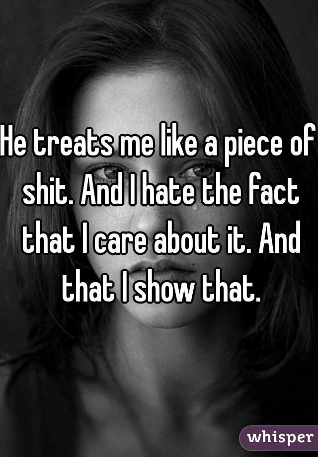 He treats me like a piece of shit. And I hate the fact that I care about it. And that I show that.