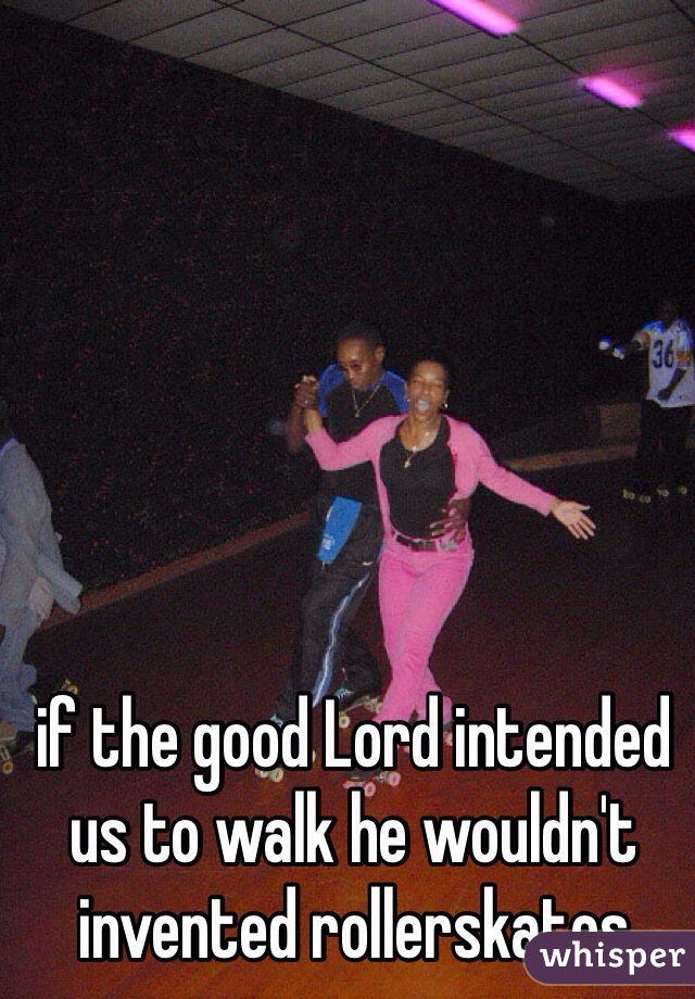 if the good Lord intended us to walk he wouldn't invented rollerskates