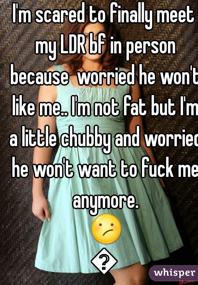 I'm scared to finally meet my LDR bf in person because  worried he won't like me.. I'm not fat but I'm a little chubby and worried he won't want to fuck me anymore. 😕😕